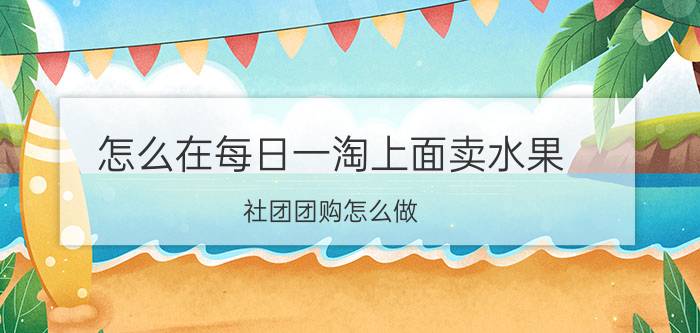 怎么在每日一淘上面卖水果 社团团购怎么做？